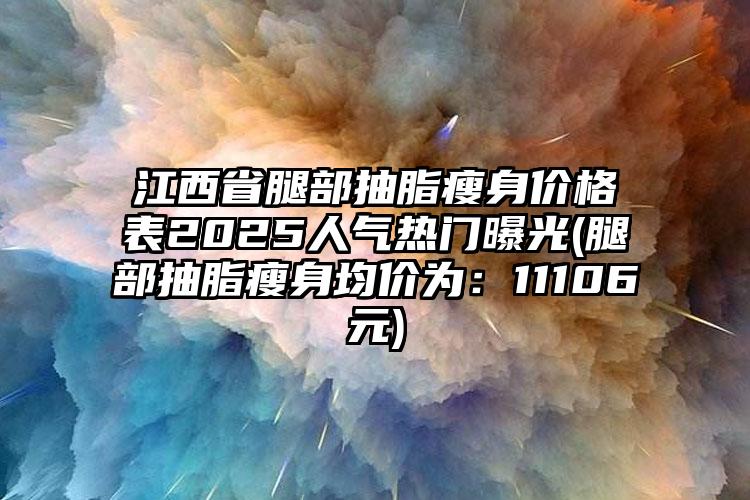 江西省腿部抽脂瘦身价格表2025人气热门曝光(腿部抽脂瘦身均价为：11106元)