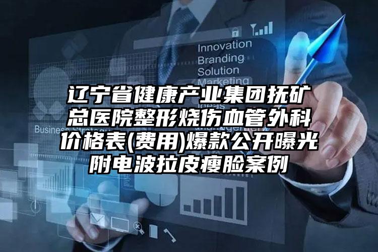 辽宁省健康产业集团抚矿总医院整形烧伤血管外科价格表(费用)爆款公开曝光附电波拉皮瘦脸案例