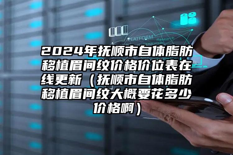 2024年抚顺市自体脂肪移植眉间纹价格价位表在线更新（抚顺市自体脂肪移植眉间纹大概要花多少价格啊）