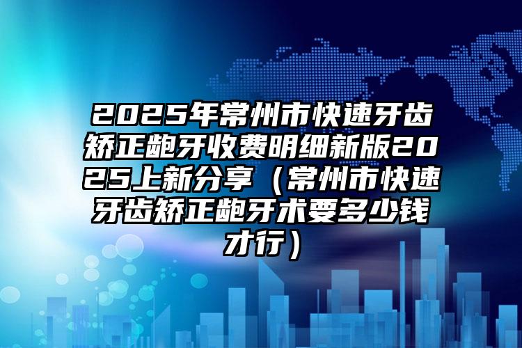 2025年常州市快速牙齿矫正龅牙收费明细新版2025上新分享（常州市快速牙齿矫正龅牙术要多少钱才行）