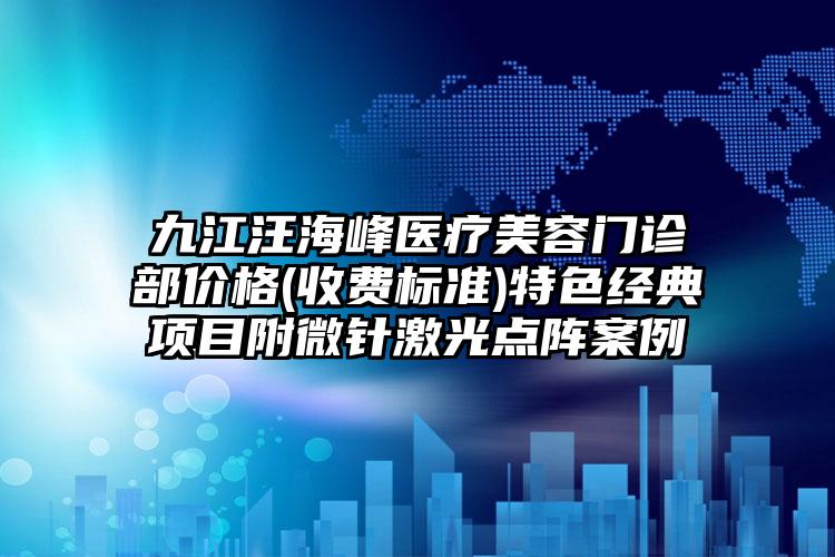 九江汪海峰医疗美容门诊部价格(收费标准)特色经典项目附微针激光点阵案例