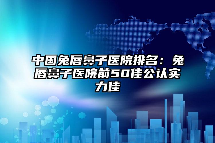 中国兔唇鼻子医院排名：兔唇鼻子医院前50佳公认实力佳