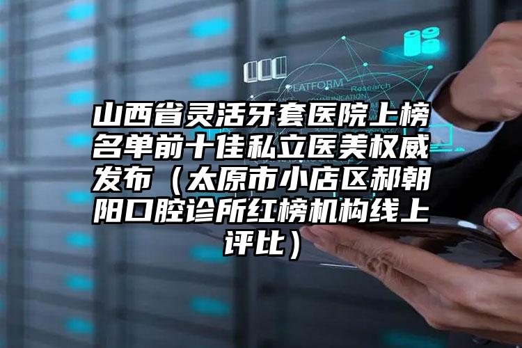 山西省灵活牙套医院上榜名单前十佳私立医美权威发布（太原市小店区郝朝阳口腔诊所红榜机构线上评比）