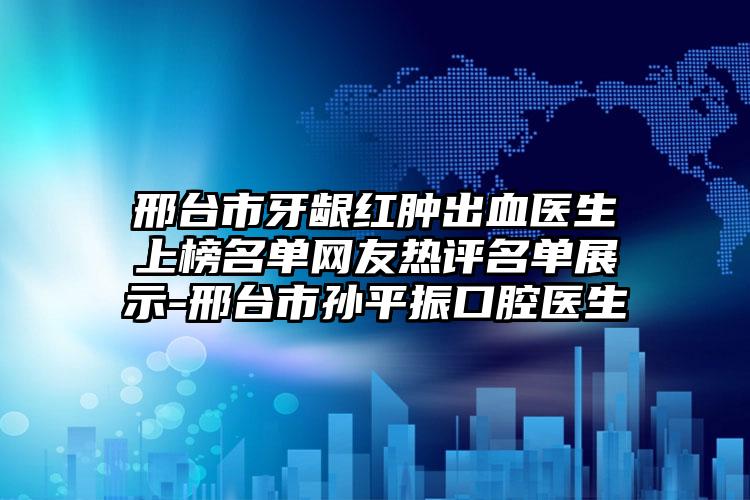 邢台市牙龈红肿出血医生上榜名单网友热评名单展示-邢台市孙平振口腔医生