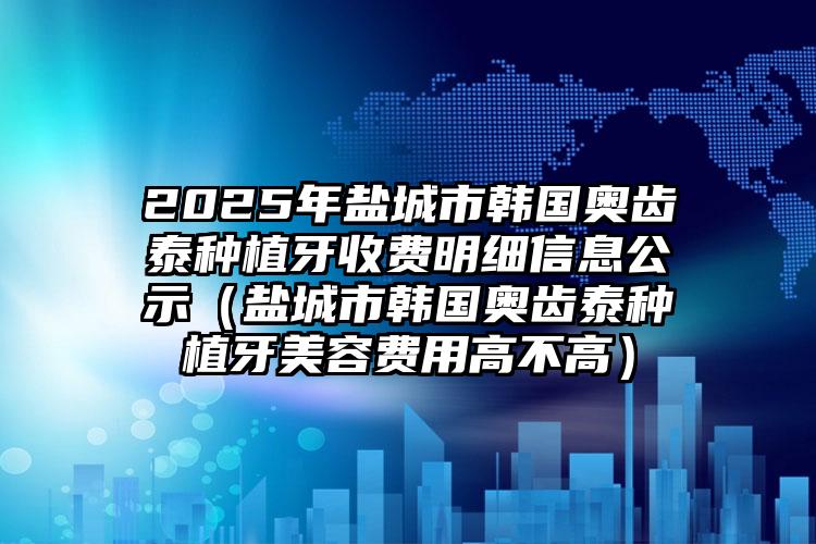 2025年盐城市韩国奥齿泰种植牙收费明细信息公示（盐城市韩国奥齿泰种植牙美容费用高不高）