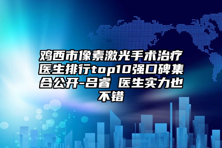 鸡西市像素激光手术治疗医生排行top10强口碑集合公开-吕睿纮医生实力也不错