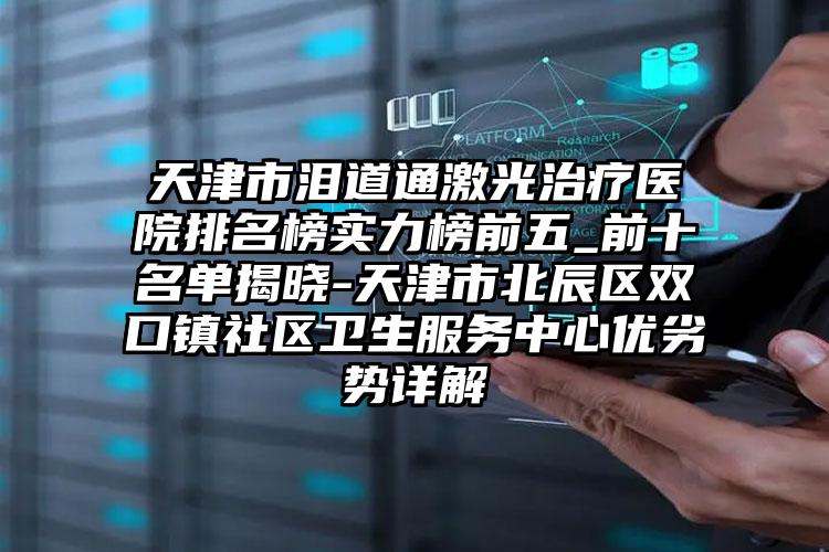 天津市泪道通激光治疗医院排名榜实力榜前五_前十名单揭晓-天津市北辰区双口镇社区卫生服务中心优劣势详解