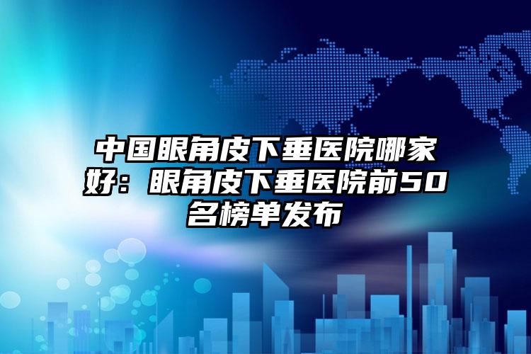 中国眼角皮下垂医院哪家好：眼角皮下垂医院前50名榜单发布