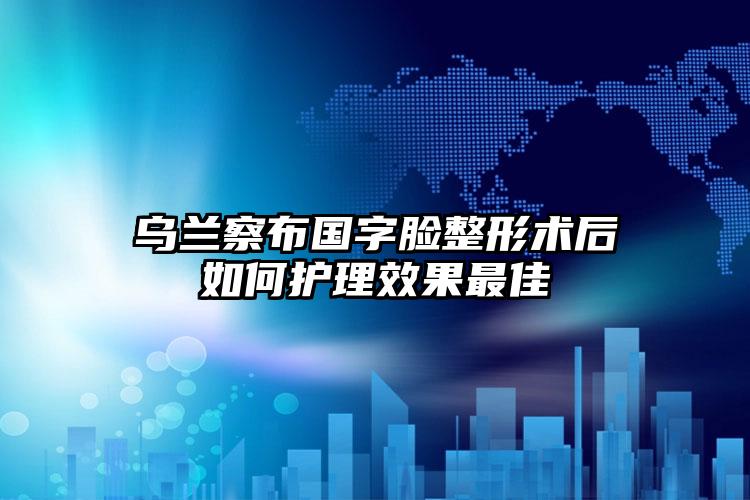 乌兰察布国字脸整形术后如何护理效果最佳