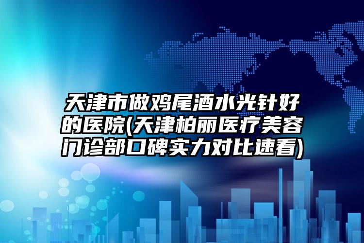 天津市做鸡尾酒水光针好的医院(天津柏丽医疗美容门诊部口碑实力对比速看)