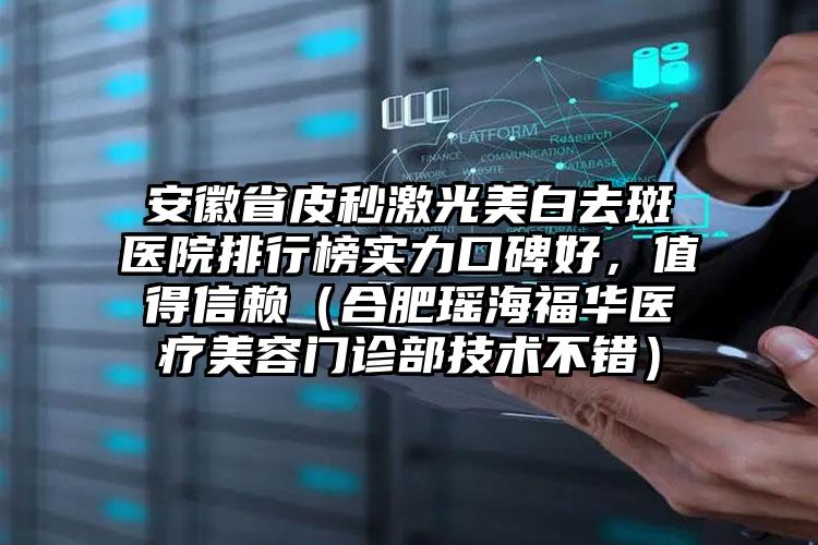 安徽省皮秒激光美白去斑医院排行榜实力口碑好，值得信赖（合肥瑶海福华医疗美容门诊部技术不错）