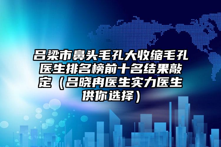 吕梁市鼻头毛孔大收缩毛孔医生排名榜前十名结果敲定（吕晓冉医生实力医生供你选择）