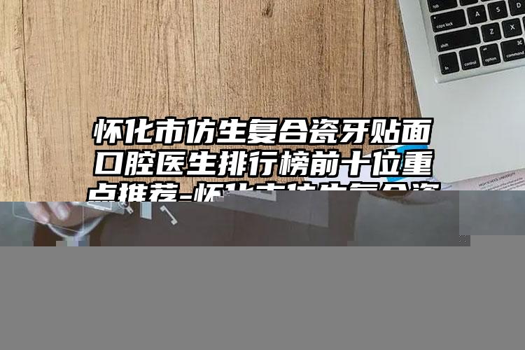 怀化市仿生复合瓷牙贴面口腔医生排行榜前十位重点推荐-怀化市仿生复合瓷牙贴面医生口碑实力兼具