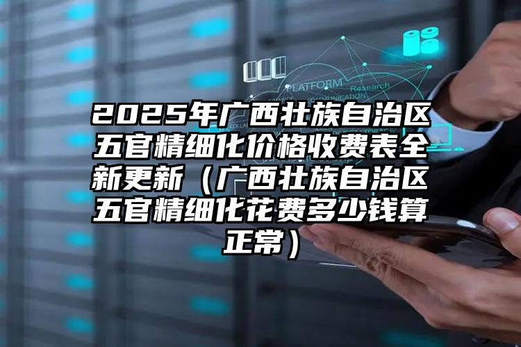 2025年广西壮族自治区五官精细化价格收费表全新更新（广西壮族自治区五官精细化花费多少钱算正常）