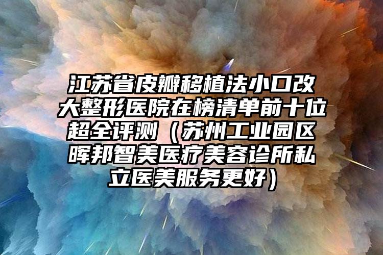 江苏省皮瓣移植法小口改大整形医院在榜清单前十位超全评测（苏州工业园区晖邦智美医疗美容诊所私立医美服务更好）