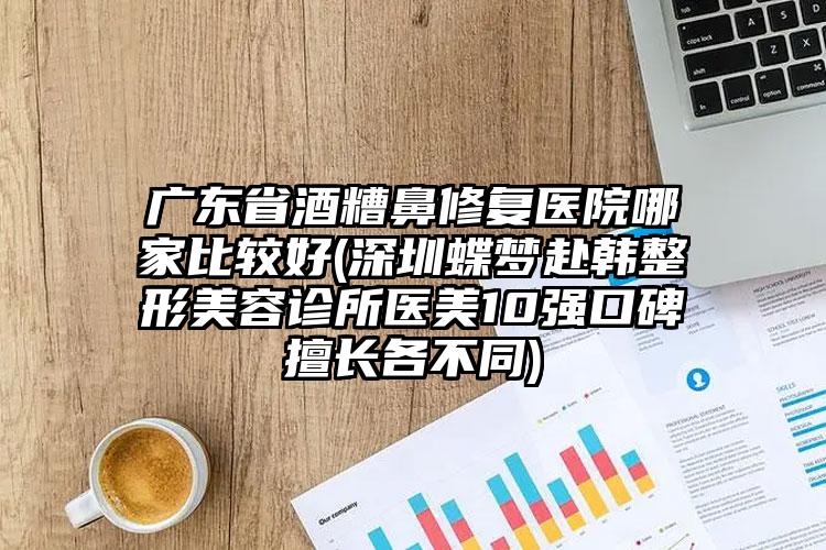 广东省酒糟鼻修复医院哪家比较好(深圳蝶梦赴韩整形美容诊所医美10强口碑擅长各不同)