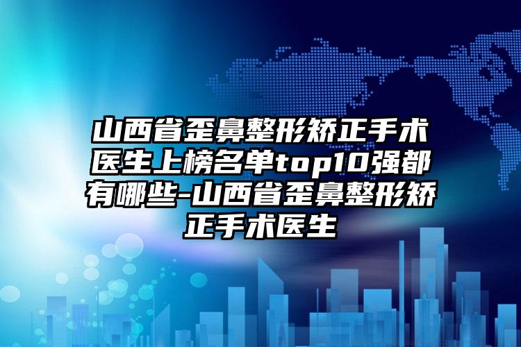 山西省歪鼻整形矫正手术医生上榜名单top10强都有哪些-山西省歪鼻整形矫正手术医生