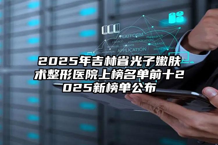 2025年吉林省光子嫩肤术整形医院上榜名单前十2025新榜单公布