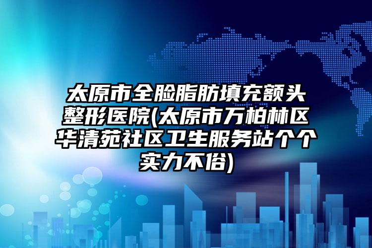 太原市全脸脂肪填充额头整形医院(太原市万柏林区华清苑社区卫生服务站个个实力不俗)