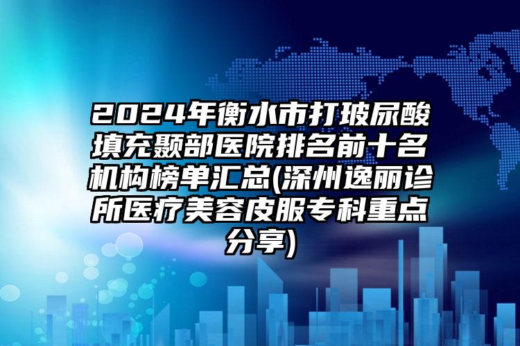 2024年衡水市打玻尿酸填充颞部医院排名前十名机构榜单汇总(深州逸丽诊所医疗美容皮服专科重点分享)