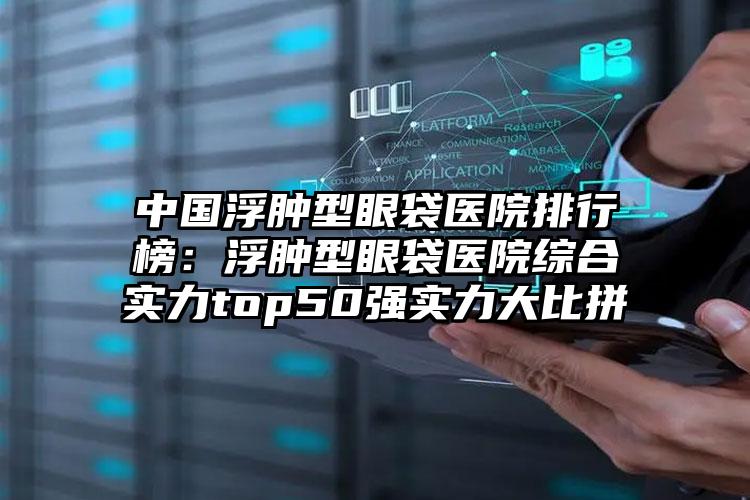 中国浮肿型眼袋医院排行榜：浮肿型眼袋医院综合实力top50强实力大比拼