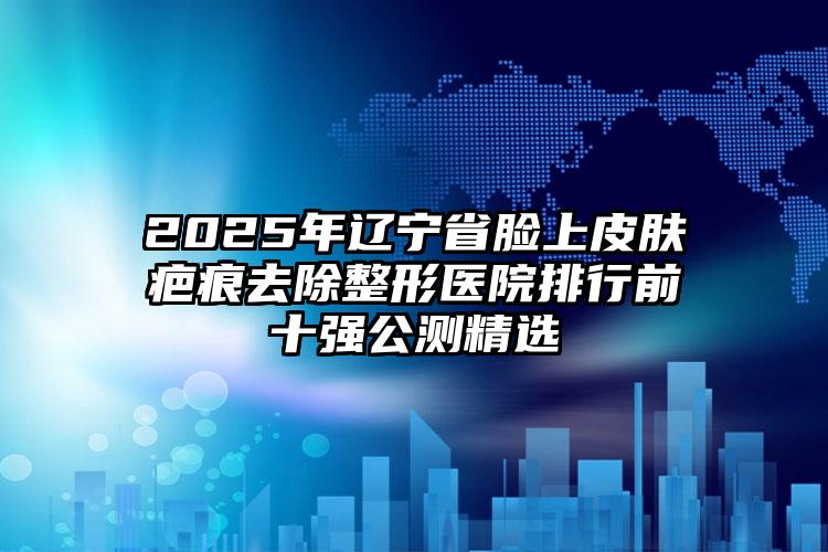 2025年辽宁省脸上皮肤疤痕去除整形医院排行前十强公测精选