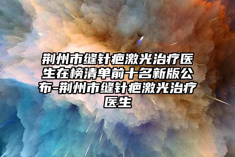 荆州市缝针疤激光治疗医生在榜清单前十名新版公布-荆州市缝针疤激光治疗医生