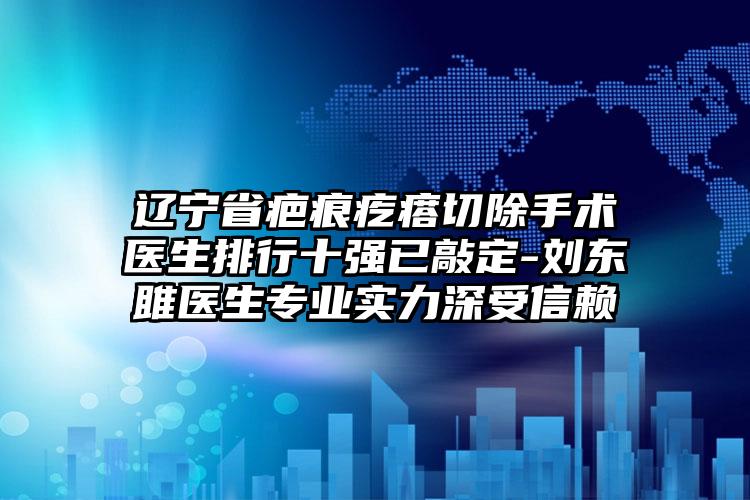 辽宁省疤痕疙瘩切除手术医生排行十强已敲定-刘东雎医生专业实力深受信赖