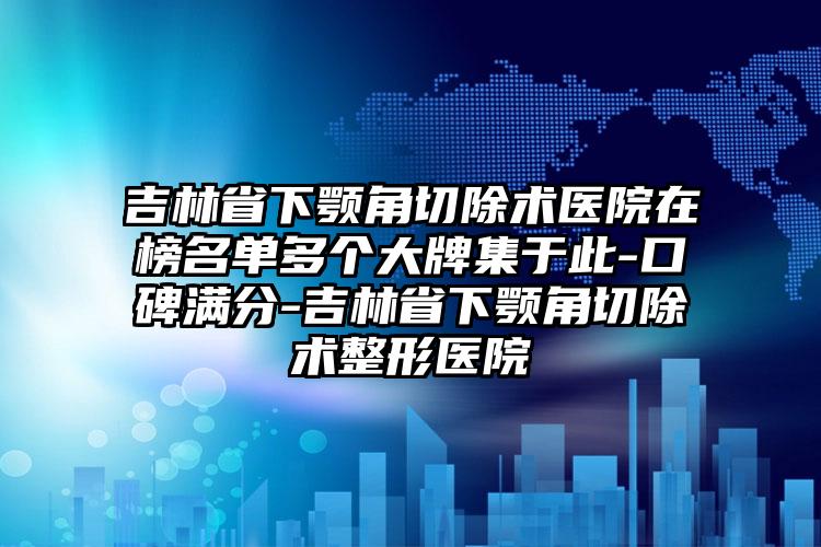 吉林省下颚角切除术医院在榜名单多个大牌集于此-口碑满分-吉林省下颚角切除术整形医院