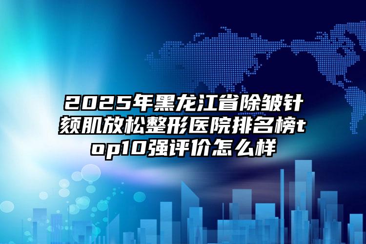 2025年黑龙江省除皱针颏肌放松整形医院排名榜top10强评价怎么样