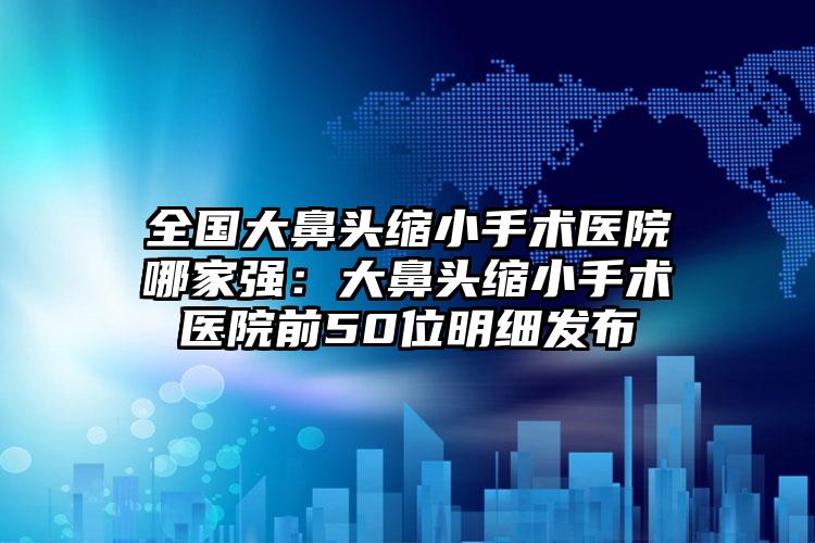 全国大鼻头缩小手术医院哪家强：大鼻头缩小手术医院前50位明细发布