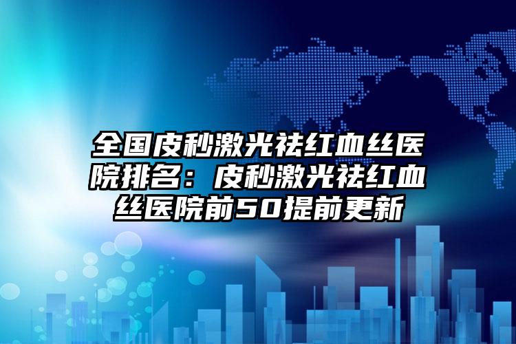 全国皮秒激光祛红血丝医院排名：皮秒激光祛红血丝医院前50提前更新