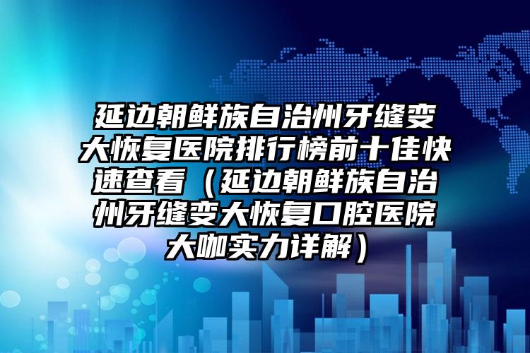 延边朝鲜族自治州牙缝变大恢复医院排行榜前十佳快速查看（延边朝鲜族自治州牙缝变大恢复口腔医院大咖实力详解）