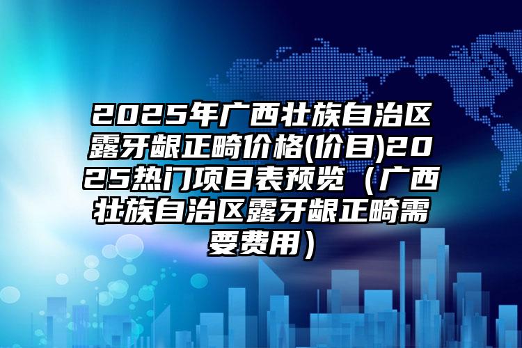 2025年广西壮族自治区露牙龈正畸价格(价目)2025热门项目表预览（广西壮族自治区露牙龈正畸需要费用）