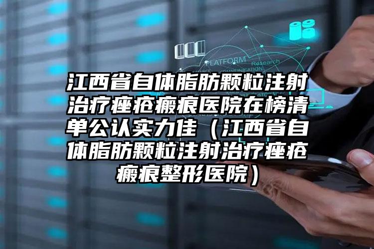 江西省自体脂肪颗粒注射治疗痤疮瘢痕医院在榜清单公认实力佳（江西省自体脂肪颗粒注射治疗痤疮瘢痕整形医院）