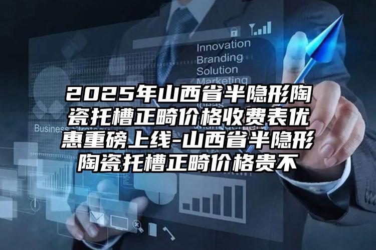 2025年山西省半隐形陶瓷托槽正畸价格收费表优惠重磅上线-山西省半隐形陶瓷托槽正畸价格贵不