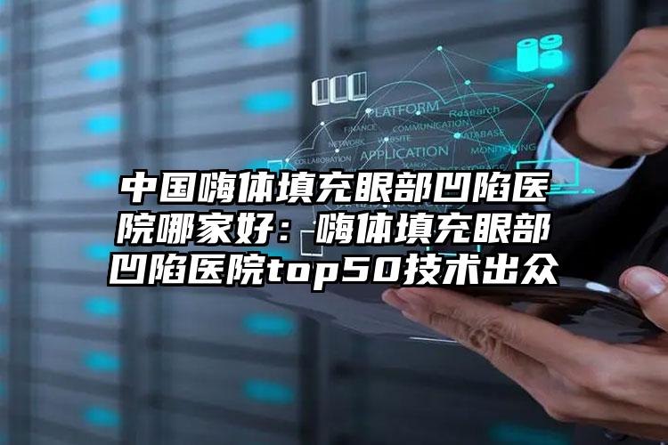 中国嗨体填充眼部凹陷医院哪家好：嗨体填充眼部凹陷医院top50技术出众