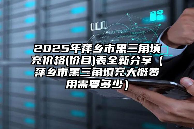 2025年萍乡市黑三角填充价格(价目)表全新分享（萍乡市黑三角填充大概费用需要多少）