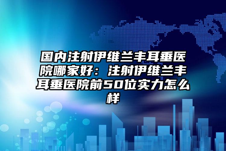 国内注射伊维兰丰耳垂医院哪家好：注射伊维兰丰耳垂医院前50位实力怎么样