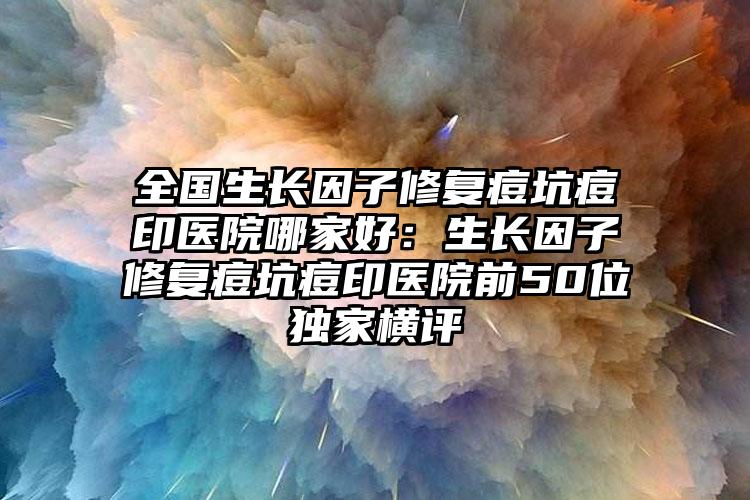 全国生长因子修复痘坑痘印医院哪家好：生长因子修复痘坑痘印医院前50位独家横评