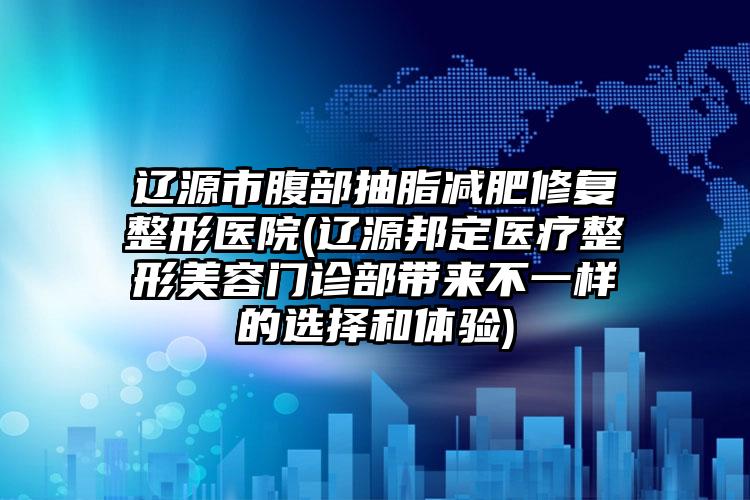 辽源市腹部抽脂减肥修复整形医院(辽源邦定医疗整形美容门诊部带来不一样的选择和体验)