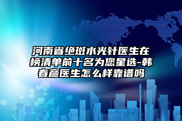 河南省绝斑水光针医生在榜清单前十名为您星选-韩春彦医生怎么样靠谱吗