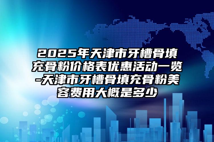 2025年天津市牙槽骨填充骨粉价格表优惠活动一览-天津市牙槽骨填充骨粉美容费用大概是多少