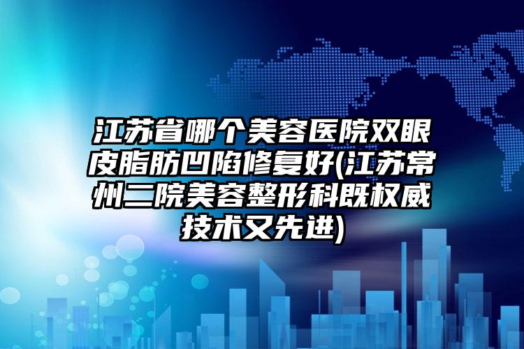 江苏省哪个美容医院双眼皮脂肪凹陷修复好(江苏常州二院美容整形科既权威技术又先进)