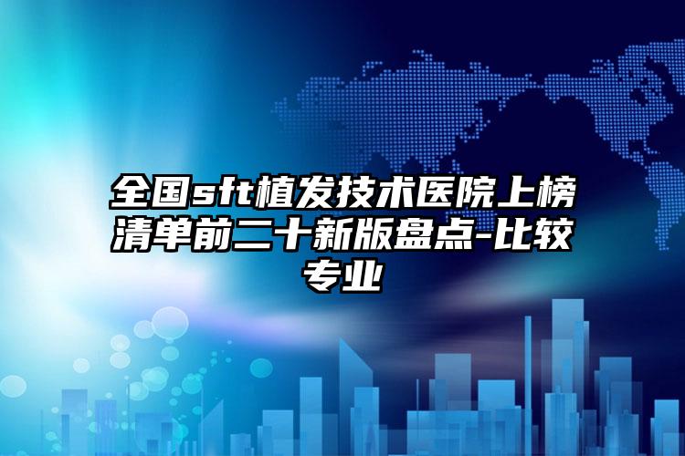 全国sft植发技术医院上榜清单前二十新版盘点-比较专业