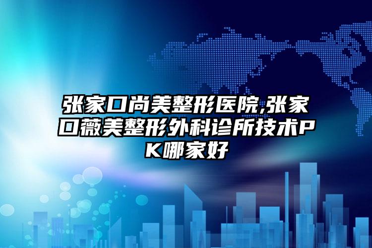 张家口尚美整形医院,张家口薇美整形外科诊所技术PK哪家好