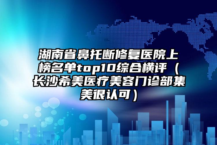 湖南省鼻托断修复医院上榜名单top10综合横评（长沙希美医疗美容门诊部集美很认可）