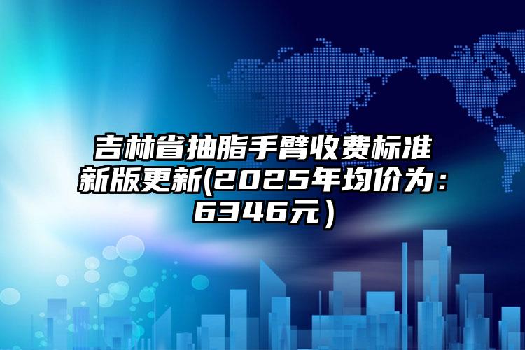 吉林省抽脂手臂收费标准新版更新(2025年均价为：6346元）