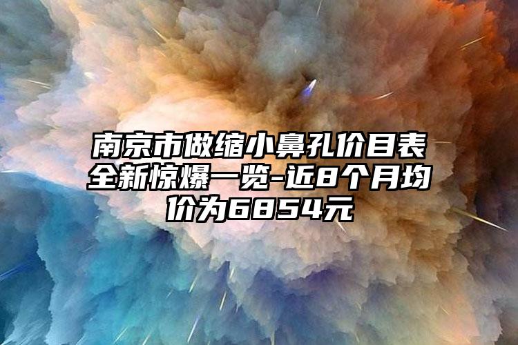 南京市做缩小鼻孔价目表全新惊爆一览-近8个月均价为6854元