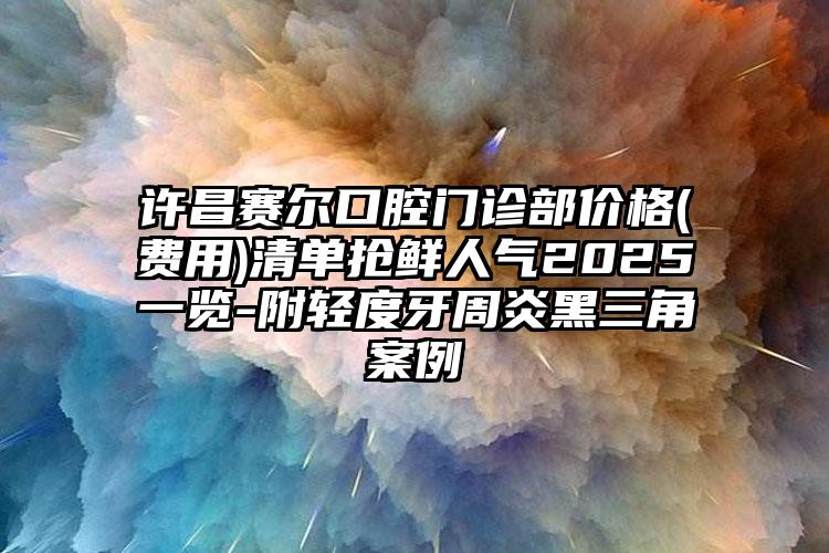 许昌赛尔口腔门诊部价格(费用)清单抢鲜人气2025一览-附轻度牙周炎黑三角案例